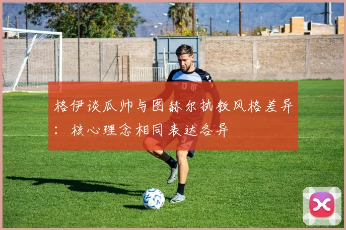格伊谈瓜帅与图赫尔执教风格差异：核心理念相同表达各异