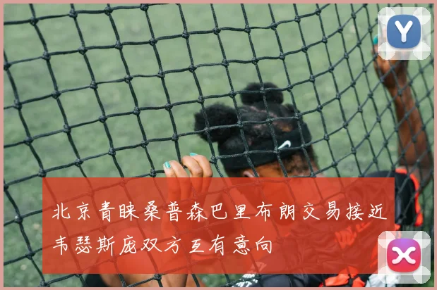 北京青睐桑普森巴里布朗交易接近韦瑟斯庞双方互有意向