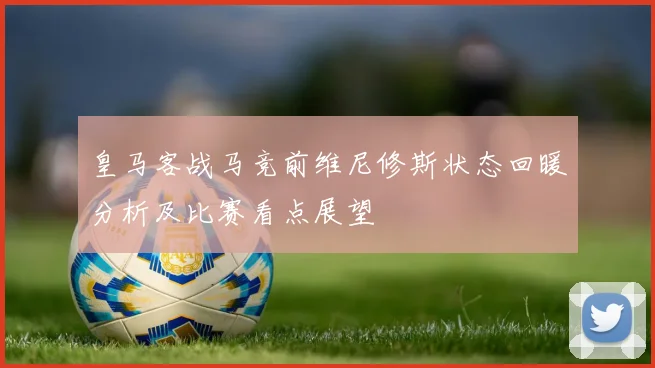 皇马客战马竞前维尼修斯状态回暖分析及比赛看点展望