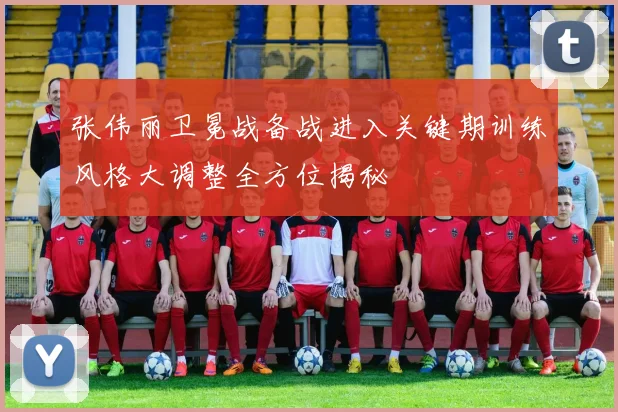 张伟丽卫冕战备战进入关键期训练风格大调整全方位揭秘