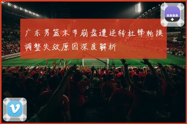 广东男篮末节崩盘遭逆转杜锋轮换调整失效原因深度解析