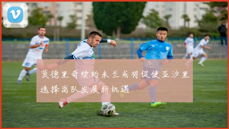 莫德里奇续约米兰或将促使亚沙里选择离队发展新机遇