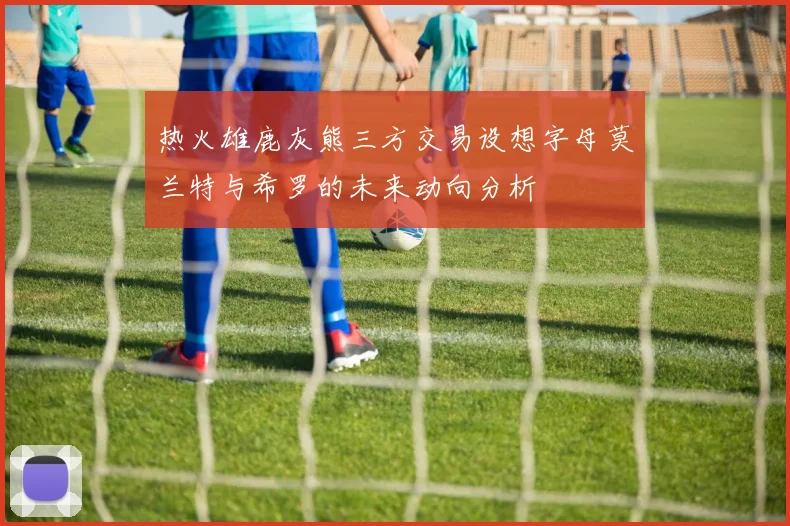 热火雄鹿灰熊三方交易设想字母莫兰特与希罗的未来动向分析