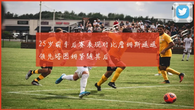 25岁前季后赛表现对比詹姆斯遥遥领先塔图姆紧随其后