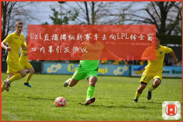 Uzi直播揭秘新赛季去向LPL转会窗口内幕引发热议