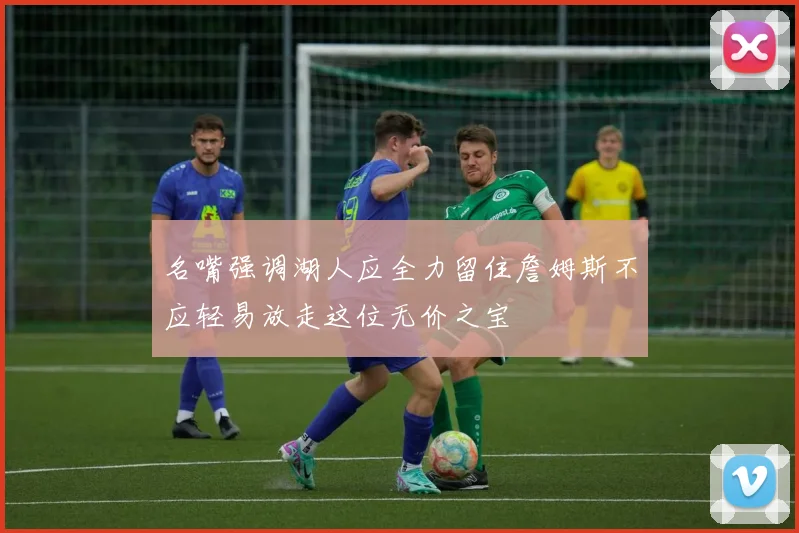 名嘴强调湖人应全力留住詹姆斯不应轻易放走这位无价之宝